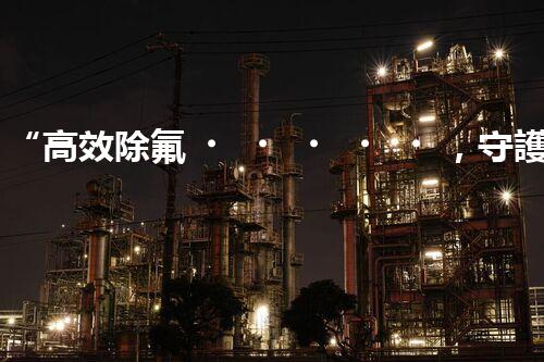“高效除氟，守護(hù)碧水藍(lán)天——廢水中氟離子處理新篇章”
